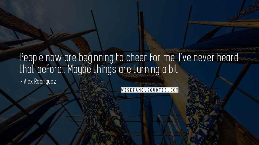 Alex Rodriguez Quotes: People now are beginning to cheer for me. I've never heard that before.. Maybe things are turning a bit.