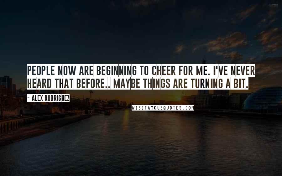 Alex Rodriguez Quotes: People now are beginning to cheer for me. I've never heard that before.. Maybe things are turning a bit.