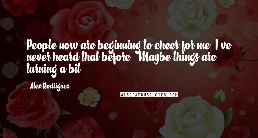 Alex Rodriguez Quotes: People now are beginning to cheer for me. I've never heard that before.. Maybe things are turning a bit.