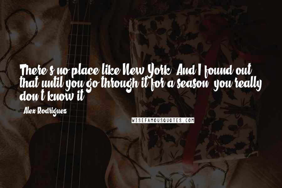 Alex Rodriguez Quotes: There's no place like New York. And I found out that until you go through it for a season, you really don't know it.