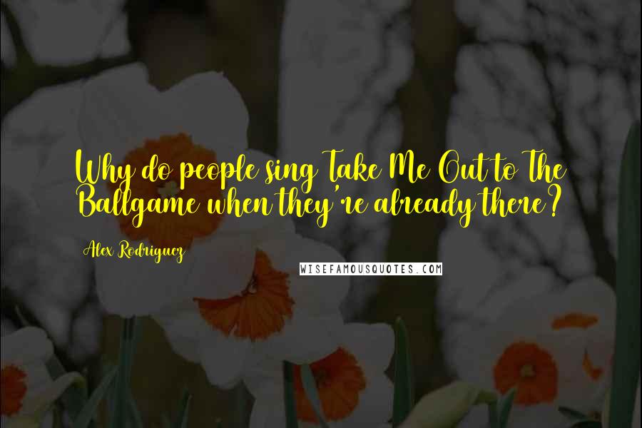 Alex Rodriguez Quotes: Why do people sing Take Me Out to The Ballgame when they're already there?