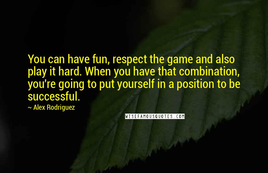 Alex Rodriguez Quotes: You can have fun, respect the game and also play it hard. When you have that combination, you're going to put yourself in a position to be successful.