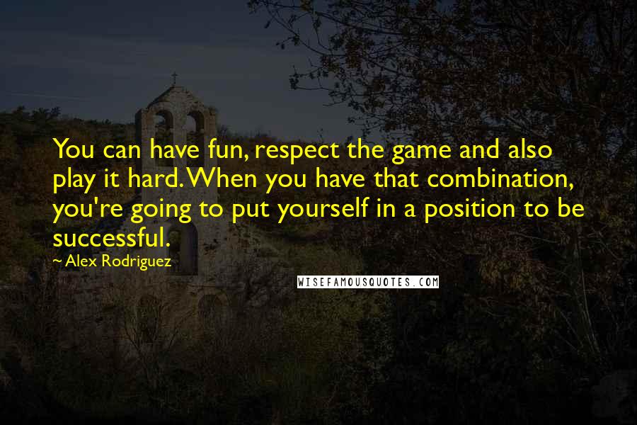 Alex Rodriguez Quotes: You can have fun, respect the game and also play it hard. When you have that combination, you're going to put yourself in a position to be successful.