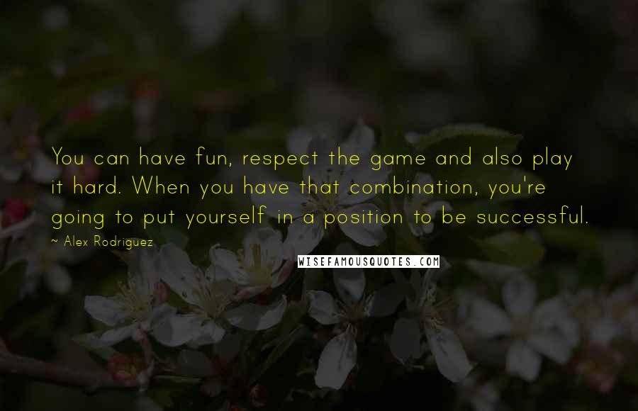 Alex Rodriguez Quotes: You can have fun, respect the game and also play it hard. When you have that combination, you're going to put yourself in a position to be successful.