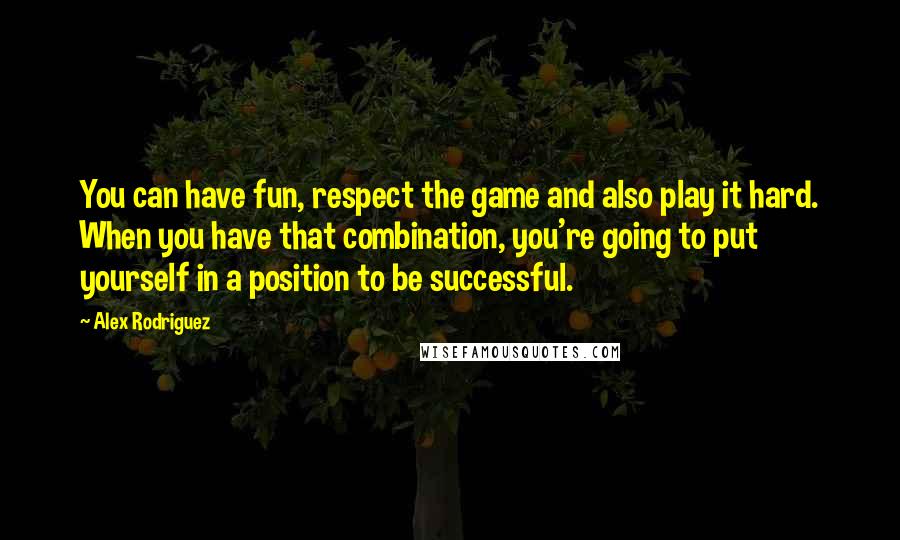 Alex Rodriguez Quotes: You can have fun, respect the game and also play it hard. When you have that combination, you're going to put yourself in a position to be successful.