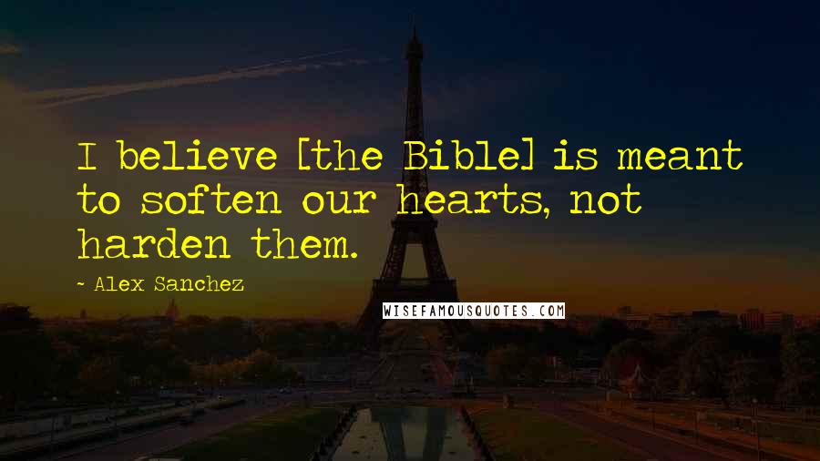 Alex Sanchez Quotes: I believe [the Bible] is meant to soften our hearts, not harden them.