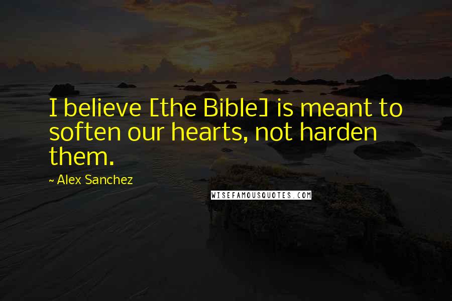 Alex Sanchez Quotes: I believe [the Bible] is meant to soften our hearts, not harden them.