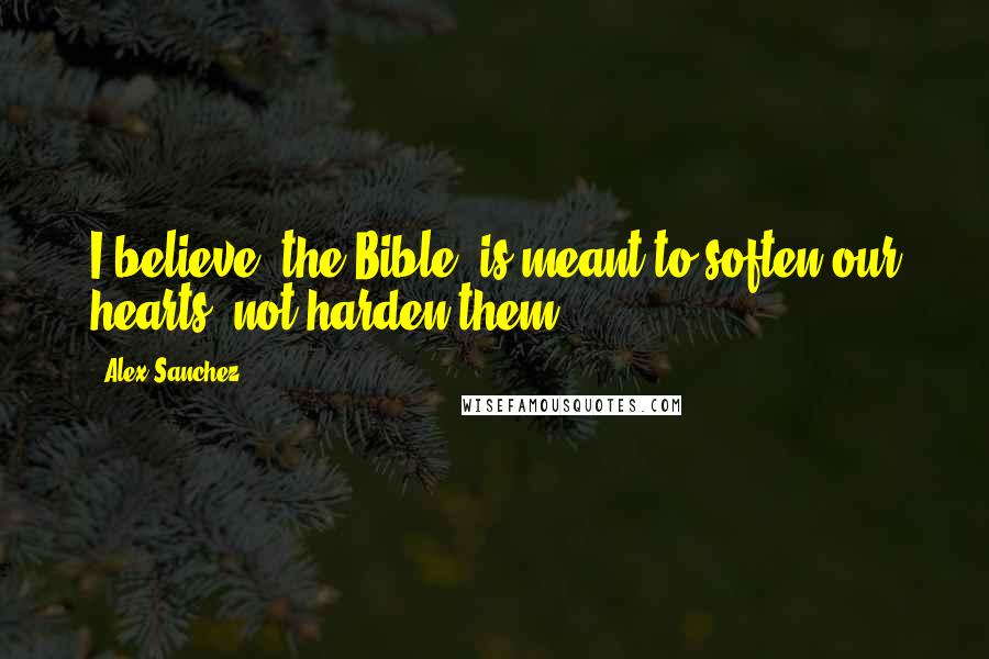 Alex Sanchez Quotes: I believe [the Bible] is meant to soften our hearts, not harden them.