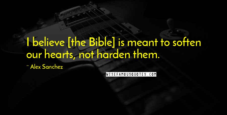 Alex Sanchez Quotes: I believe [the Bible] is meant to soften our hearts, not harden them.