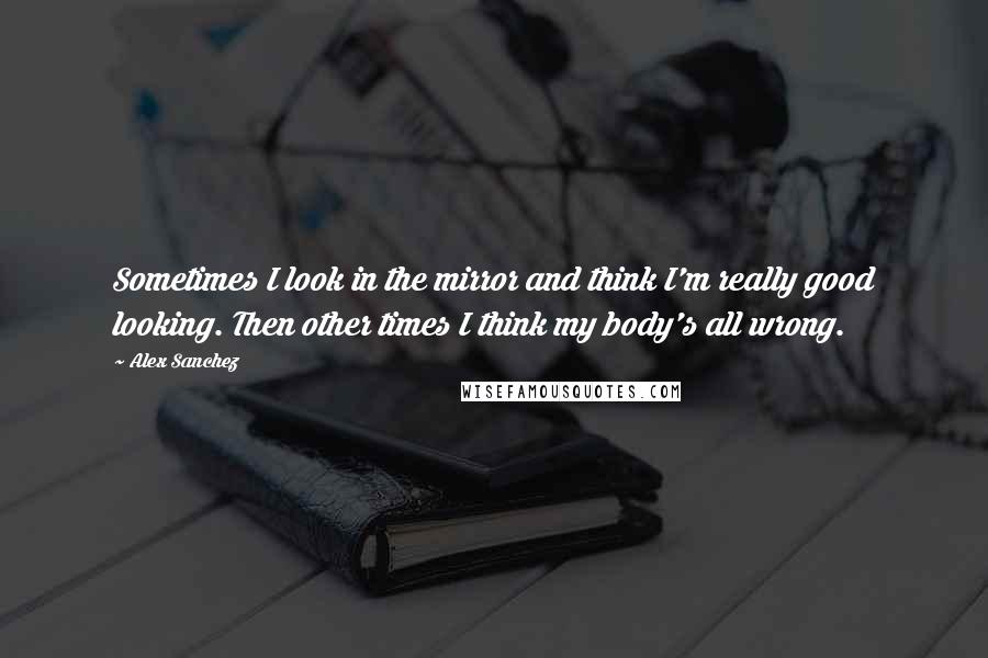 Alex Sanchez Quotes: Sometimes I look in the mirror and think I'm really good looking. Then other times I think my body's all wrong.