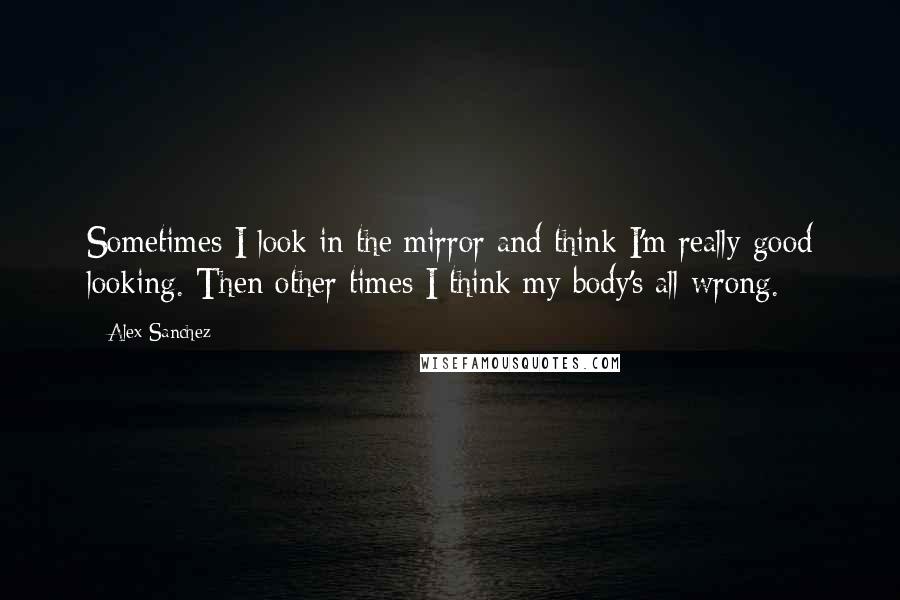 Alex Sanchez Quotes: Sometimes I look in the mirror and think I'm really good looking. Then other times I think my body's all wrong.