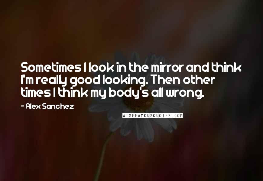 Alex Sanchez Quotes: Sometimes I look in the mirror and think I'm really good looking. Then other times I think my body's all wrong.