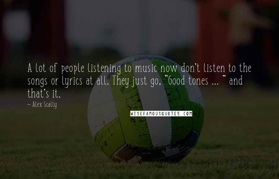 Alex Scally Quotes: A lot of people listening to music now don't listen to the songs or lyrics at all. They just go, "Good tones ... " and that's it.