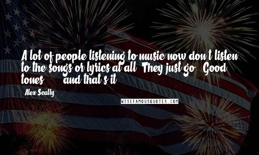 Alex Scally Quotes: A lot of people listening to music now don't listen to the songs or lyrics at all. They just go, "Good tones ... " and that's it.