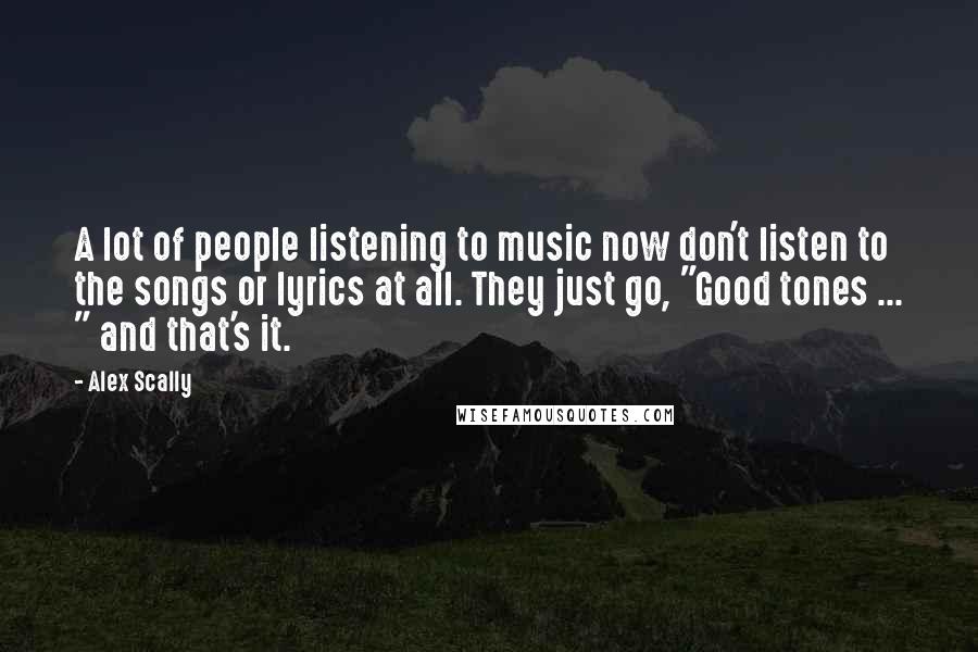 Alex Scally Quotes: A lot of people listening to music now don't listen to the songs or lyrics at all. They just go, "Good tones ... " and that's it.