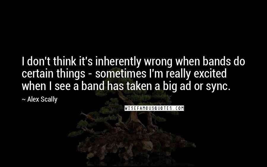 Alex Scally Quotes: I don't think it's inherently wrong when bands do certain things - sometimes I'm really excited when I see a band has taken a big ad or sync.