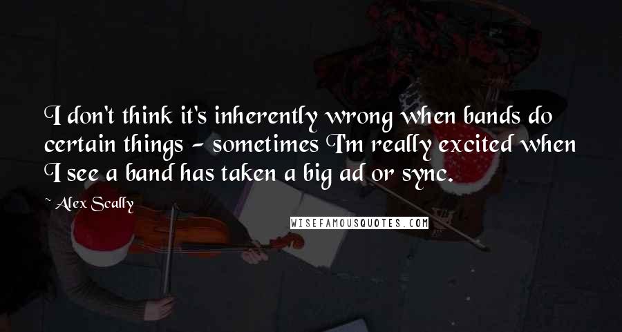 Alex Scally Quotes: I don't think it's inherently wrong when bands do certain things - sometimes I'm really excited when I see a band has taken a big ad or sync.