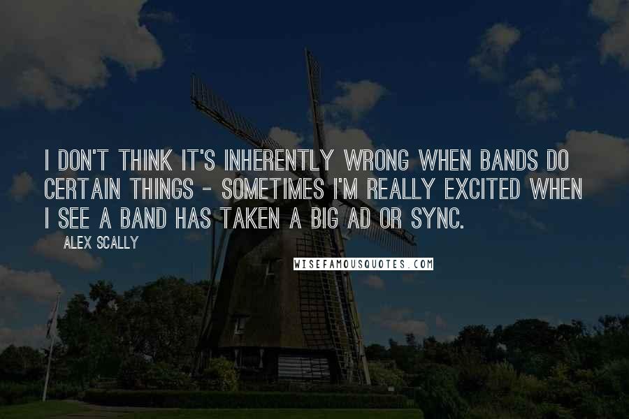 Alex Scally Quotes: I don't think it's inherently wrong when bands do certain things - sometimes I'm really excited when I see a band has taken a big ad or sync.