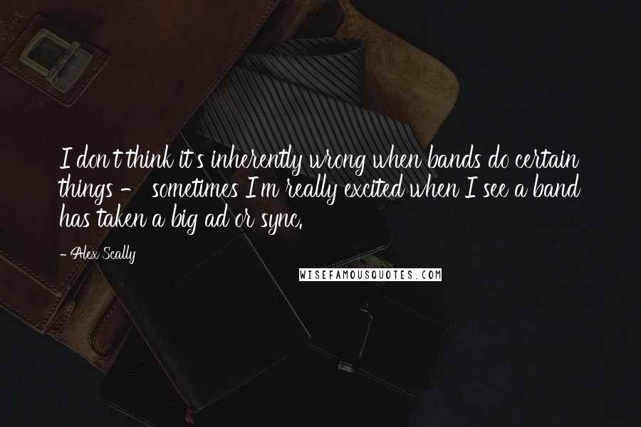 Alex Scally Quotes: I don't think it's inherently wrong when bands do certain things - sometimes I'm really excited when I see a band has taken a big ad or sync.