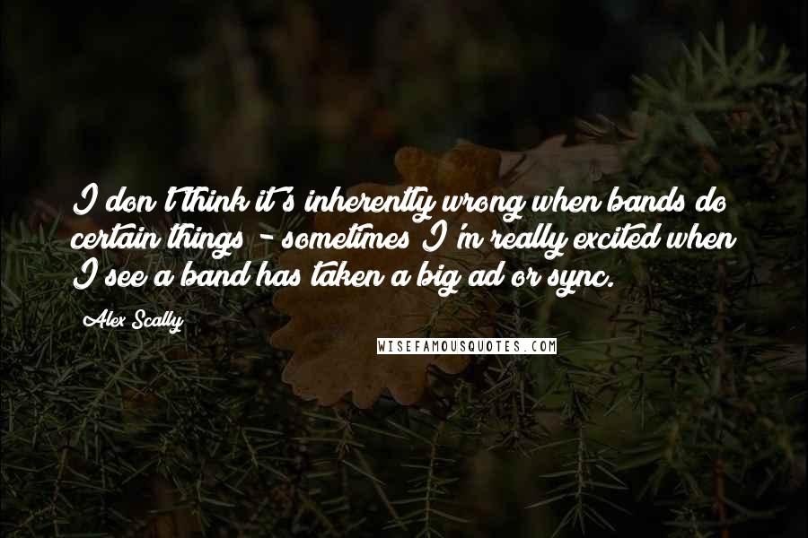 Alex Scally Quotes: I don't think it's inherently wrong when bands do certain things - sometimes I'm really excited when I see a band has taken a big ad or sync.