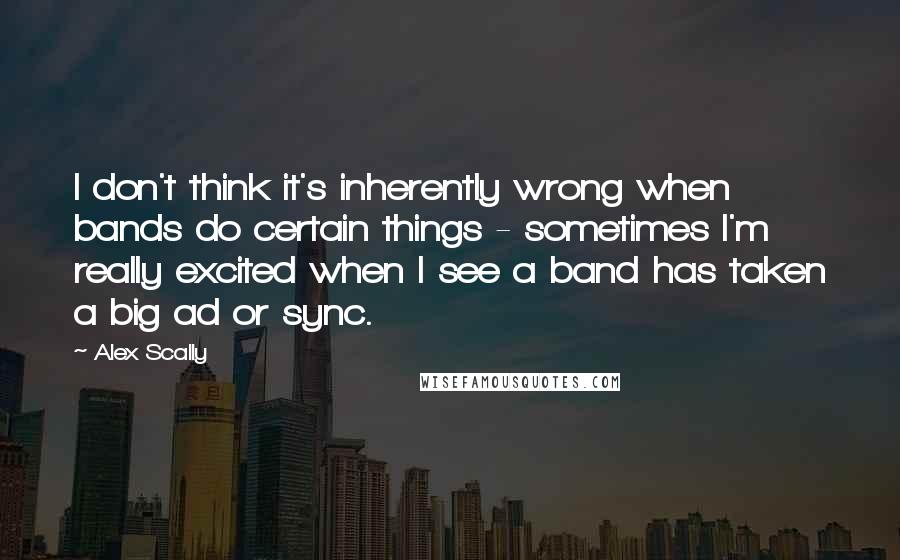 Alex Scally Quotes: I don't think it's inherently wrong when bands do certain things - sometimes I'm really excited when I see a band has taken a big ad or sync.