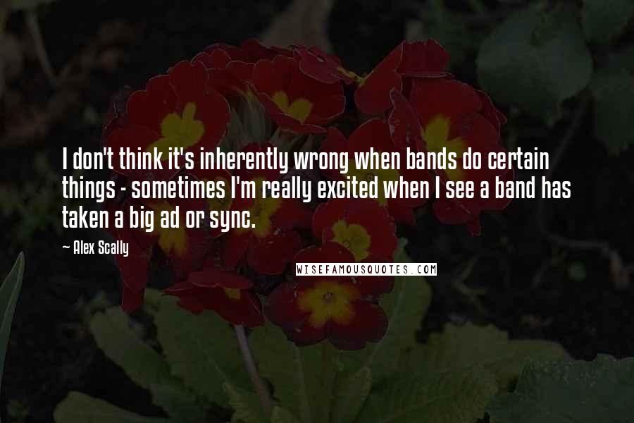 Alex Scally Quotes: I don't think it's inherently wrong when bands do certain things - sometimes I'm really excited when I see a band has taken a big ad or sync.