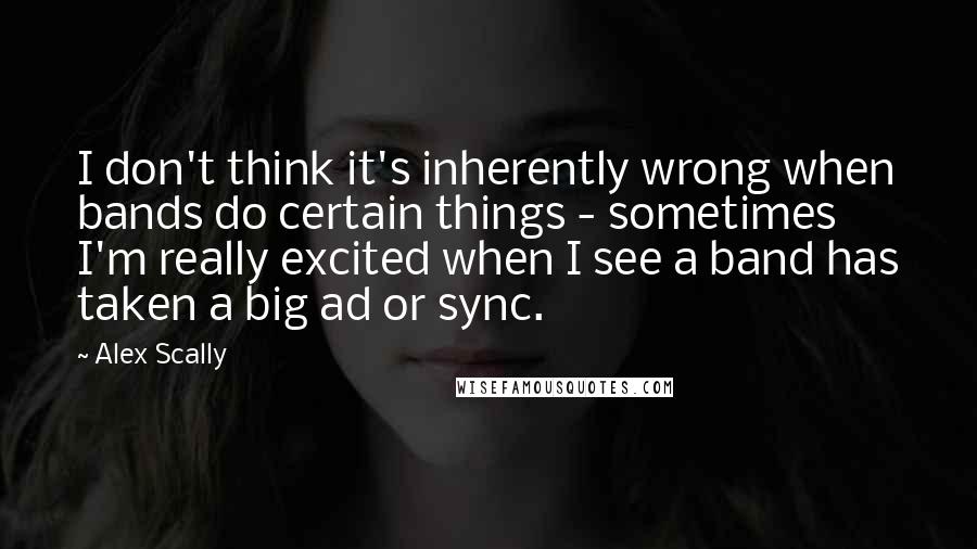 Alex Scally Quotes: I don't think it's inherently wrong when bands do certain things - sometimes I'm really excited when I see a band has taken a big ad or sync.