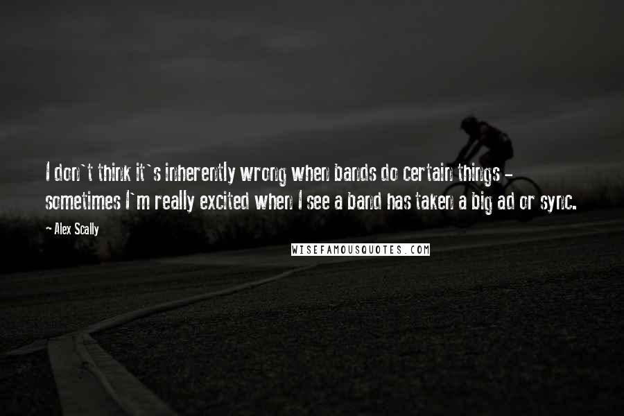 Alex Scally Quotes: I don't think it's inherently wrong when bands do certain things - sometimes I'm really excited when I see a band has taken a big ad or sync.