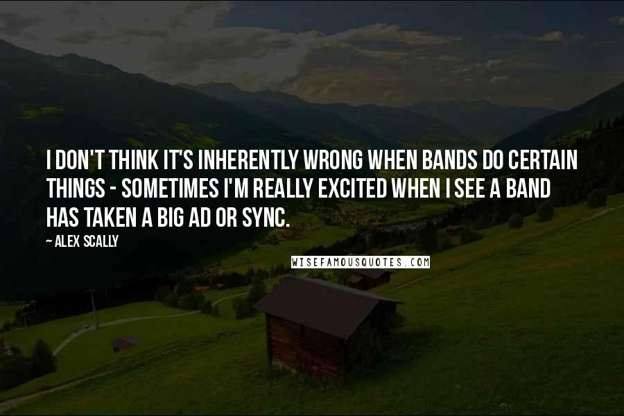 Alex Scally Quotes: I don't think it's inherently wrong when bands do certain things - sometimes I'm really excited when I see a band has taken a big ad or sync.