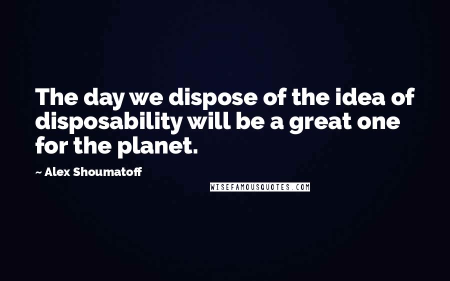 Alex Shoumatoff Quotes: The day we dispose of the idea of disposability will be a great one for the planet.