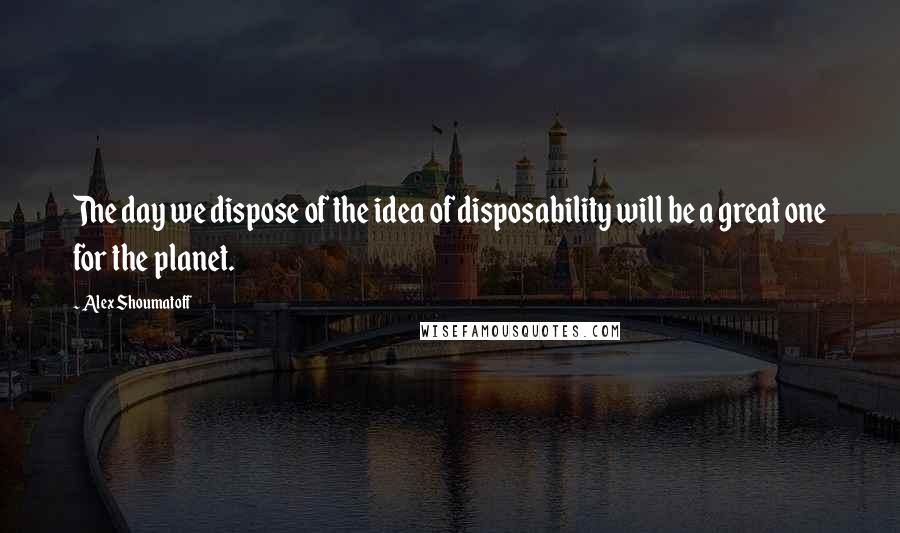 Alex Shoumatoff Quotes: The day we dispose of the idea of disposability will be a great one for the planet.