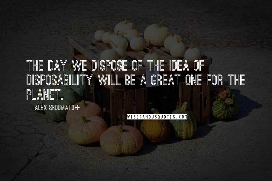 Alex Shoumatoff Quotes: The day we dispose of the idea of disposability will be a great one for the planet.