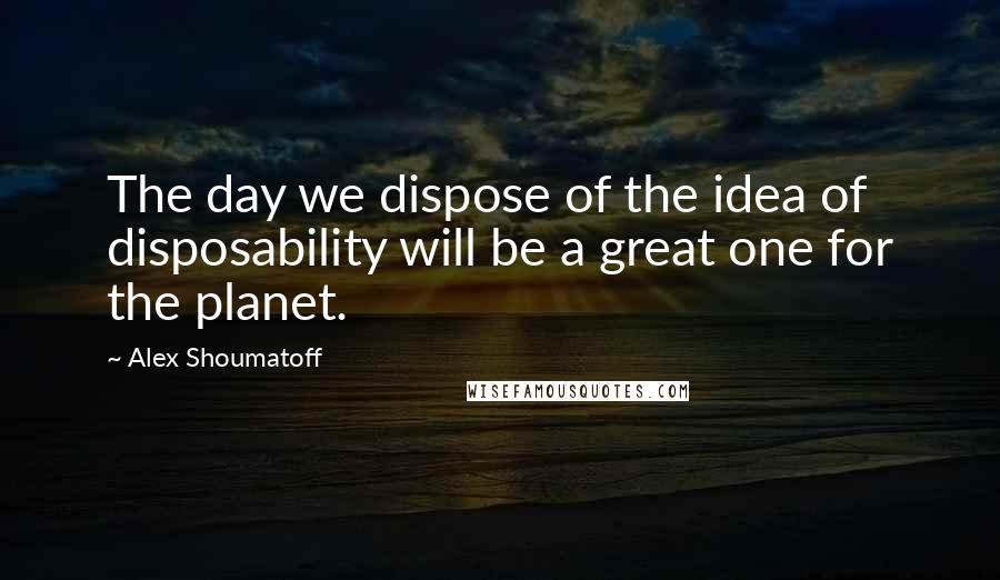 Alex Shoumatoff Quotes: The day we dispose of the idea of disposability will be a great one for the planet.