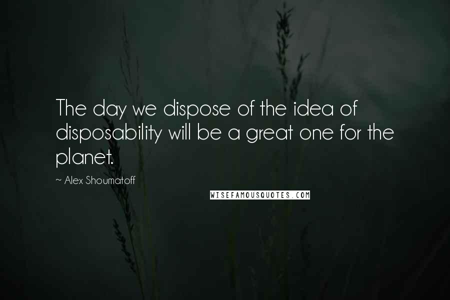 Alex Shoumatoff Quotes: The day we dispose of the idea of disposability will be a great one for the planet.