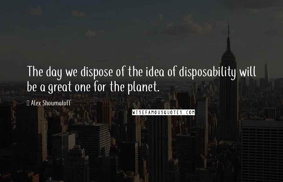 Alex Shoumatoff Quotes: The day we dispose of the idea of disposability will be a great one for the planet.