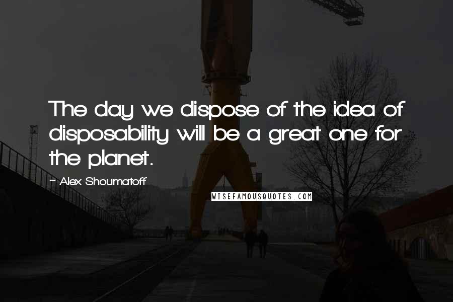 Alex Shoumatoff Quotes: The day we dispose of the idea of disposability will be a great one for the planet.