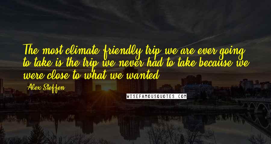 Alex Steffen Quotes: The most climate friendly trip we are ever going to take is the trip we never had to take because we were close to what we wanted.