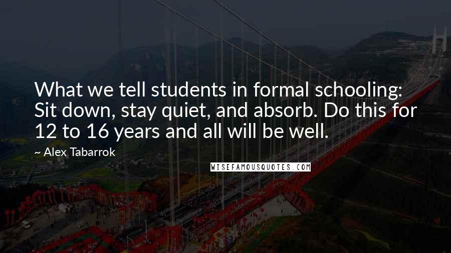 Alex Tabarrok Quotes: What we tell students in formal schooling: Sit down, stay quiet, and absorb. Do this for 12 to 16 years and all will be well.