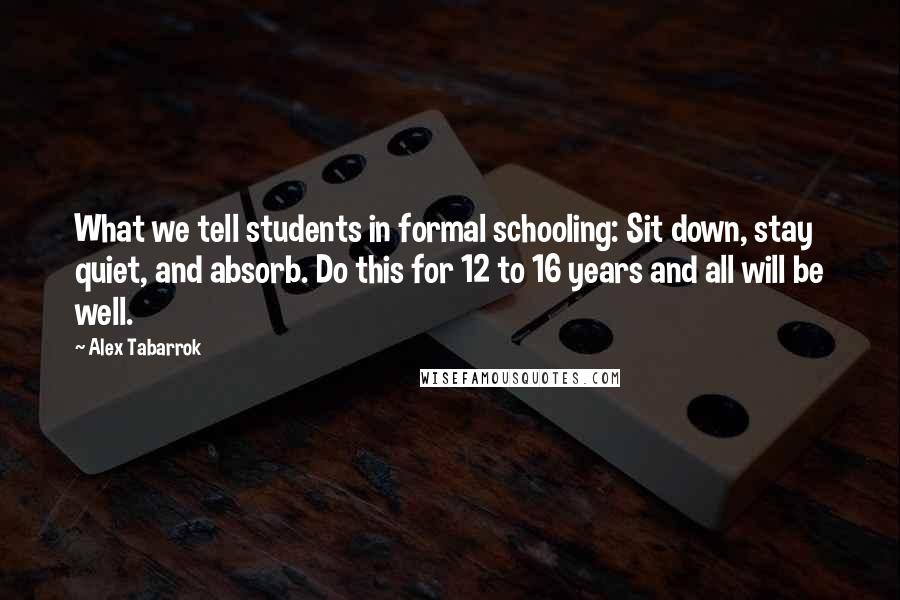 Alex Tabarrok Quotes: What we tell students in formal schooling: Sit down, stay quiet, and absorb. Do this for 12 to 16 years and all will be well.