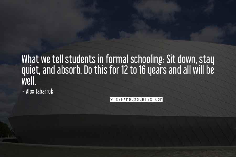 Alex Tabarrok Quotes: What we tell students in formal schooling: Sit down, stay quiet, and absorb. Do this for 12 to 16 years and all will be well.