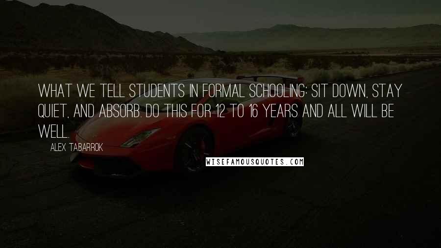 Alex Tabarrok Quotes: What we tell students in formal schooling: Sit down, stay quiet, and absorb. Do this for 12 to 16 years and all will be well.