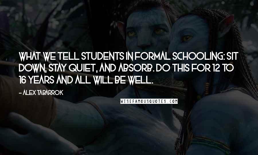 Alex Tabarrok Quotes: What we tell students in formal schooling: Sit down, stay quiet, and absorb. Do this for 12 to 16 years and all will be well.