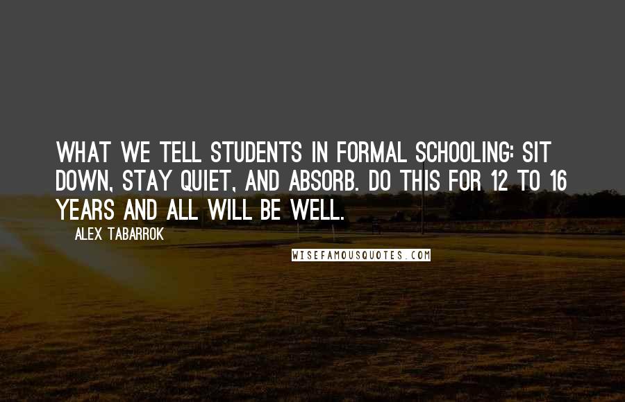 Alex Tabarrok Quotes: What we tell students in formal schooling: Sit down, stay quiet, and absorb. Do this for 12 to 16 years and all will be well.