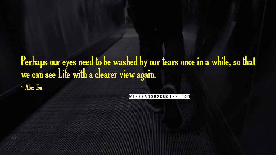 Alex Tan Quotes: Perhaps our eyes need to be washed by our tears once in a while, so that we can see Life with a clearer view again.