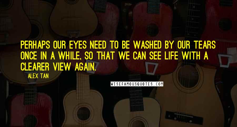 Alex Tan Quotes: Perhaps our eyes need to be washed by our tears once in a while, so that we can see Life with a clearer view again.