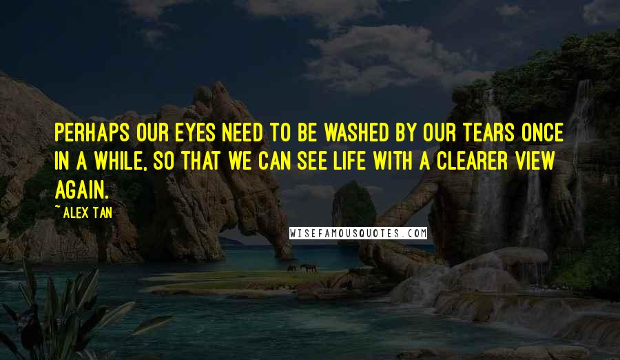 Alex Tan Quotes: Perhaps our eyes need to be washed by our tears once in a while, so that we can see Life with a clearer view again.