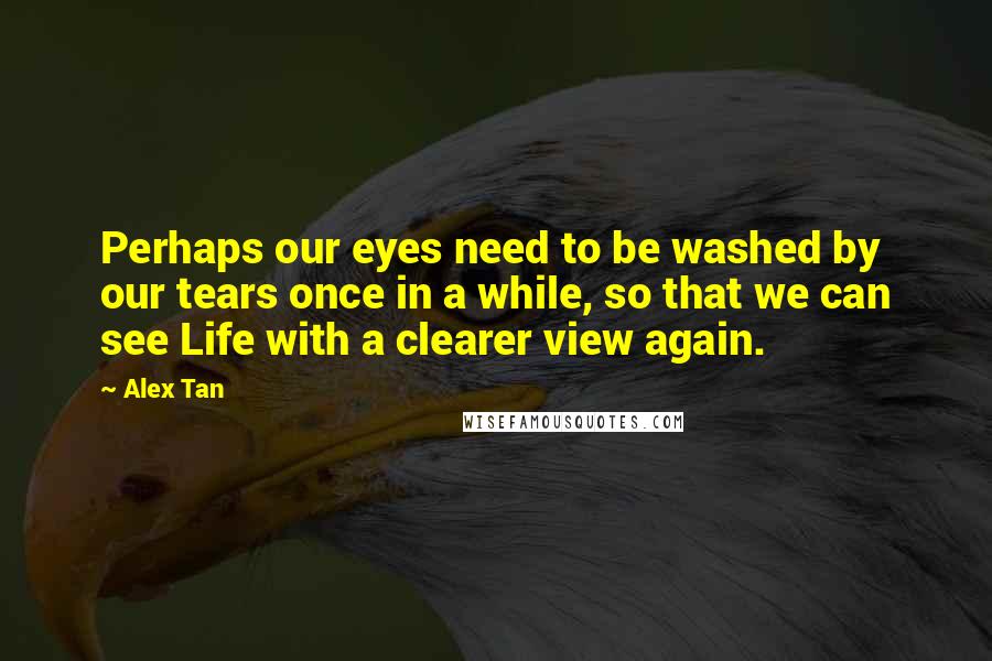 Alex Tan Quotes: Perhaps our eyes need to be washed by our tears once in a while, so that we can see Life with a clearer view again.
