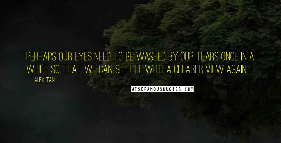 Alex Tan Quotes: Perhaps our eyes need to be washed by our tears once in a while, so that we can see Life with a clearer view again.