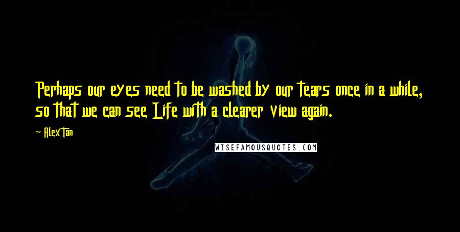 Alex Tan Quotes: Perhaps our eyes need to be washed by our tears once in a while, so that we can see Life with a clearer view again.