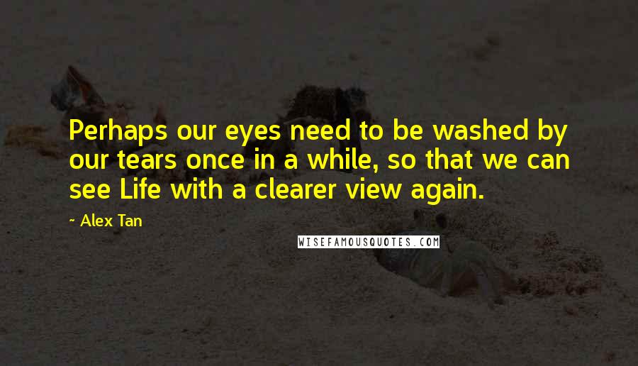 Alex Tan Quotes: Perhaps our eyes need to be washed by our tears once in a while, so that we can see Life with a clearer view again.